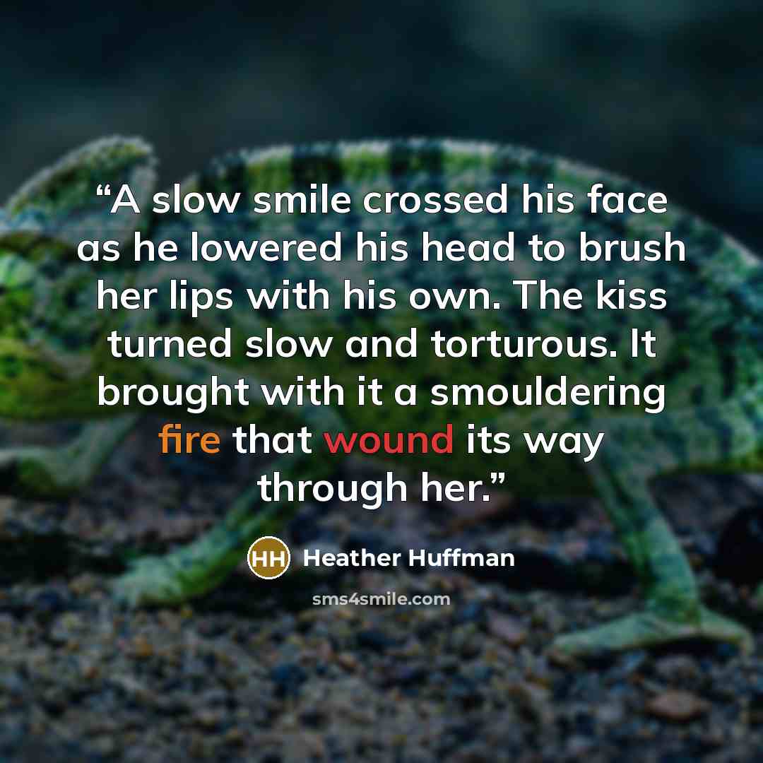 “A slow smile crossed his face as he lowered his head to brush her lips with his own. The kiss turned slow and torturous. It brought with it a smouldering fire that wound its way through her.” quote by Heather Huffman