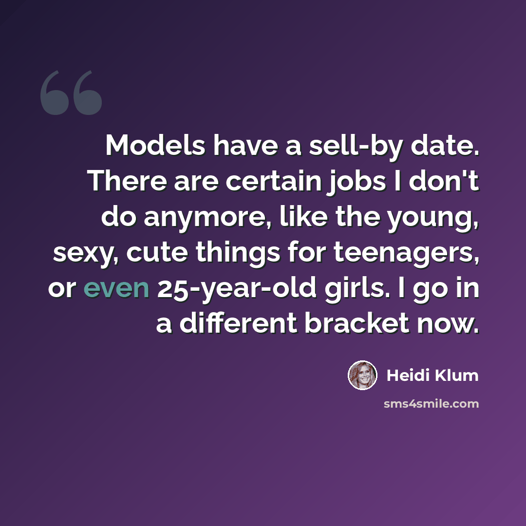 “Models have a sell-by date. There are certain jobs I don't do anymore, like the young, sexy, cute things for teenagers, or even 25-year-old girls. I go in a different bracket now.” quote by Heidi Klum