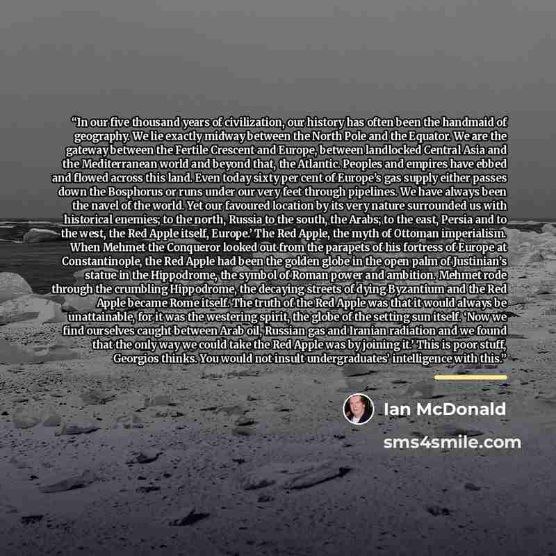 “In our five thousand years of civilization, our history has often been the handmaid of geography. We lie exactly midway between the North Pole and the Equator. We are the gateway between the Fertile Crescent and Europe, between landlocked Central Asia and the Mediterranean world and beyond that…” quote by Ian McDonald