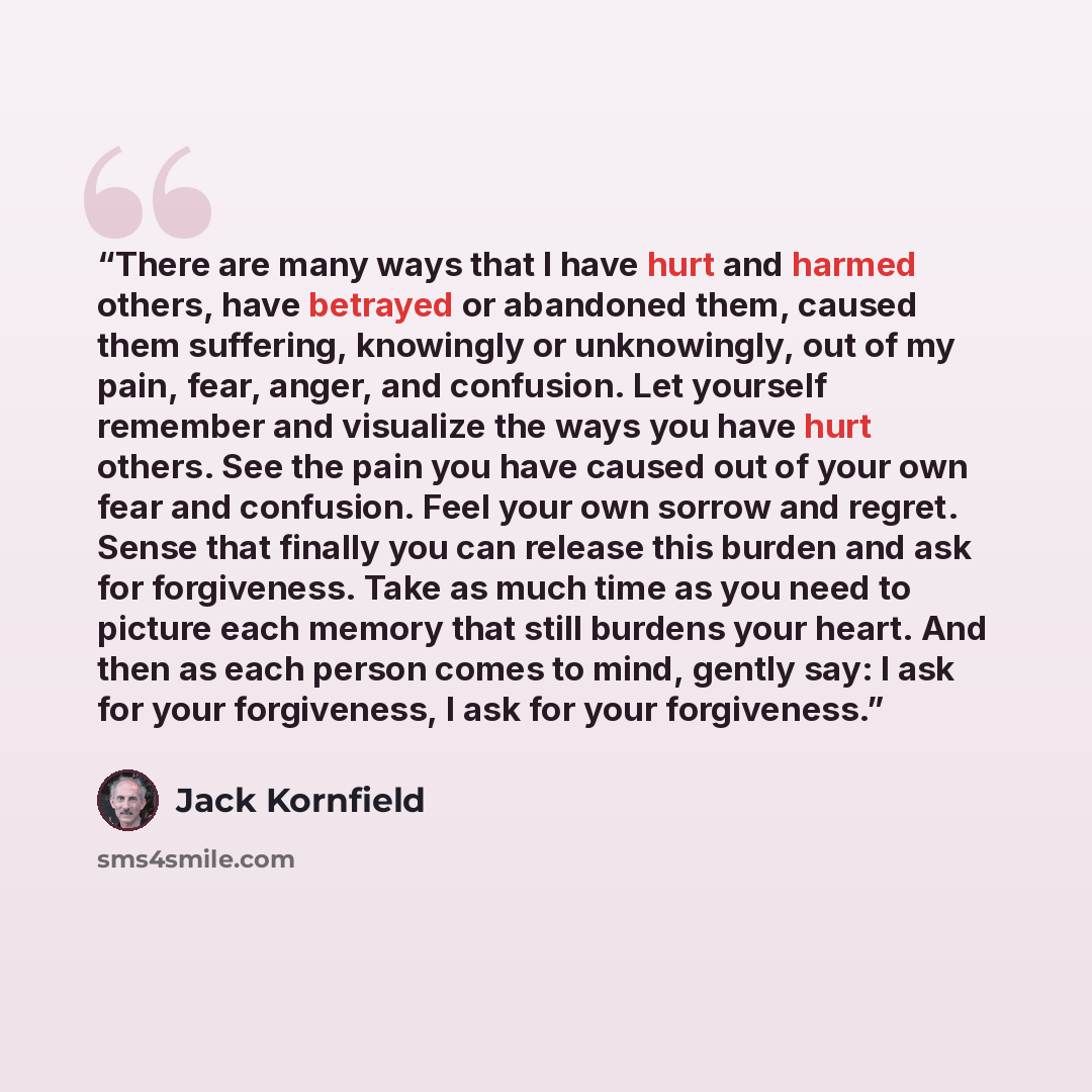 “There are many ways that I have hurt and harmed others, have betrayed or abandoned them, caused them suffering, knowingly or unknowingly, out of my pain, fear, anger, and confusion. Let yourself remember and visualize the ways you have hurt others. See the pain you have caused out of your own fear…” quote by Jack Kornfield