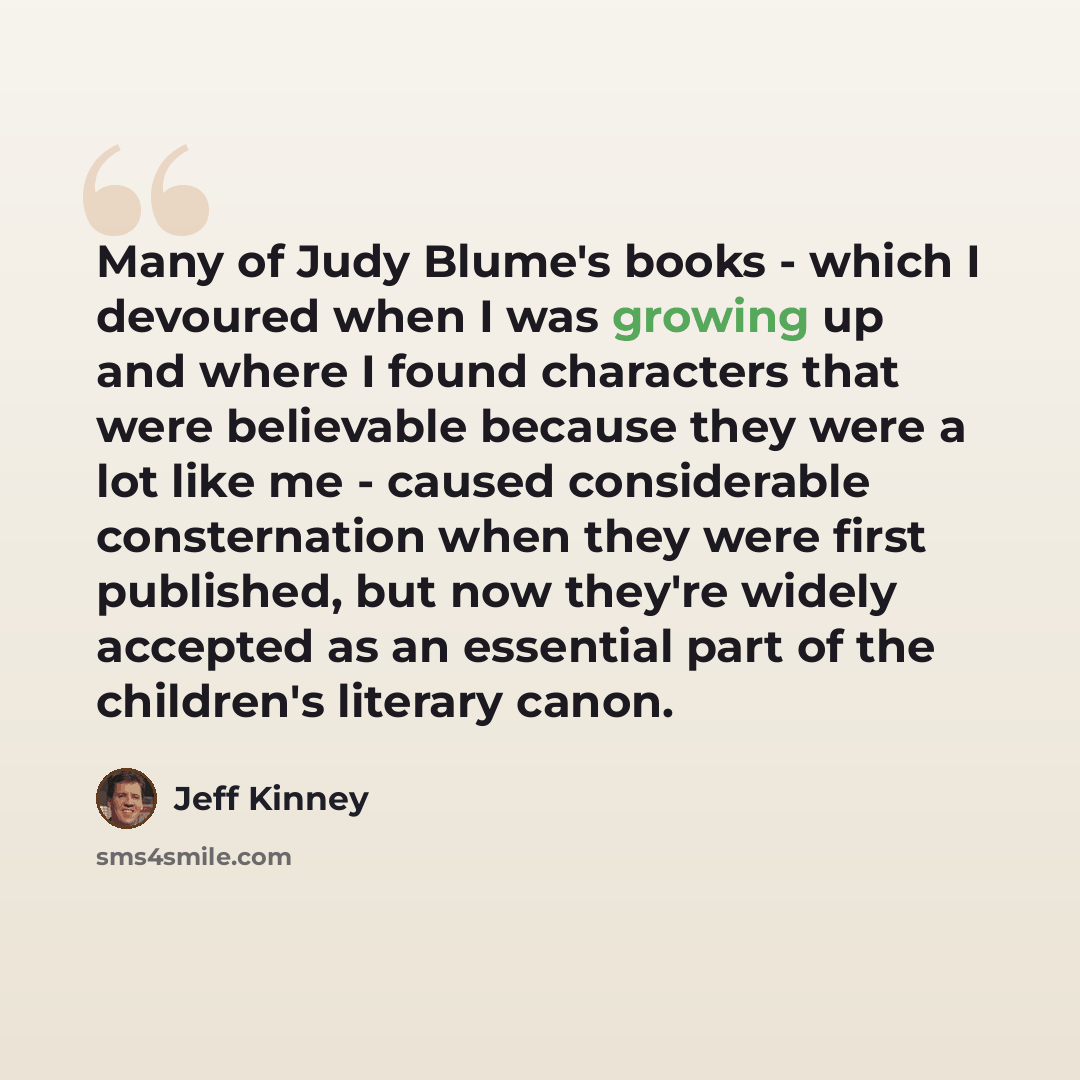 “Many of Judy Blume's books - which I devoured when I was growing up and where I found characters that were believable because they were a lot like me - caused considerable consternation when they were first published, but now they're widely accepted as an essential part of the children's literary…” quote by Jeff Kinney