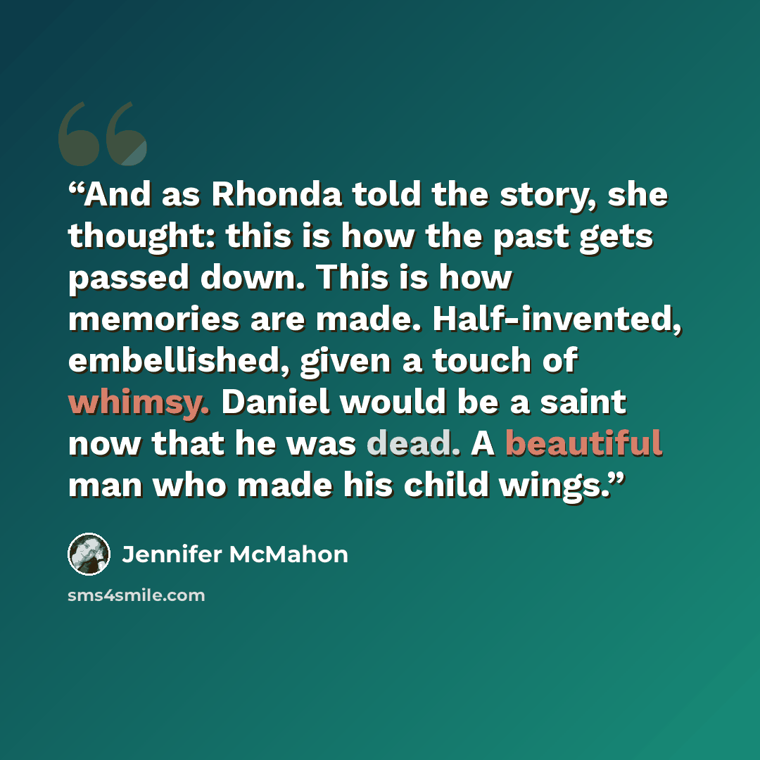 “And as Rhonda told the story, she thought: this is how the past gets passed down. This is how memories are made. Half-invented, embellished, given a touch of whimsy. Daniel would be a saint now that he was dead. A beautiful man who made his child wings.” quote by Jennifer McMahon