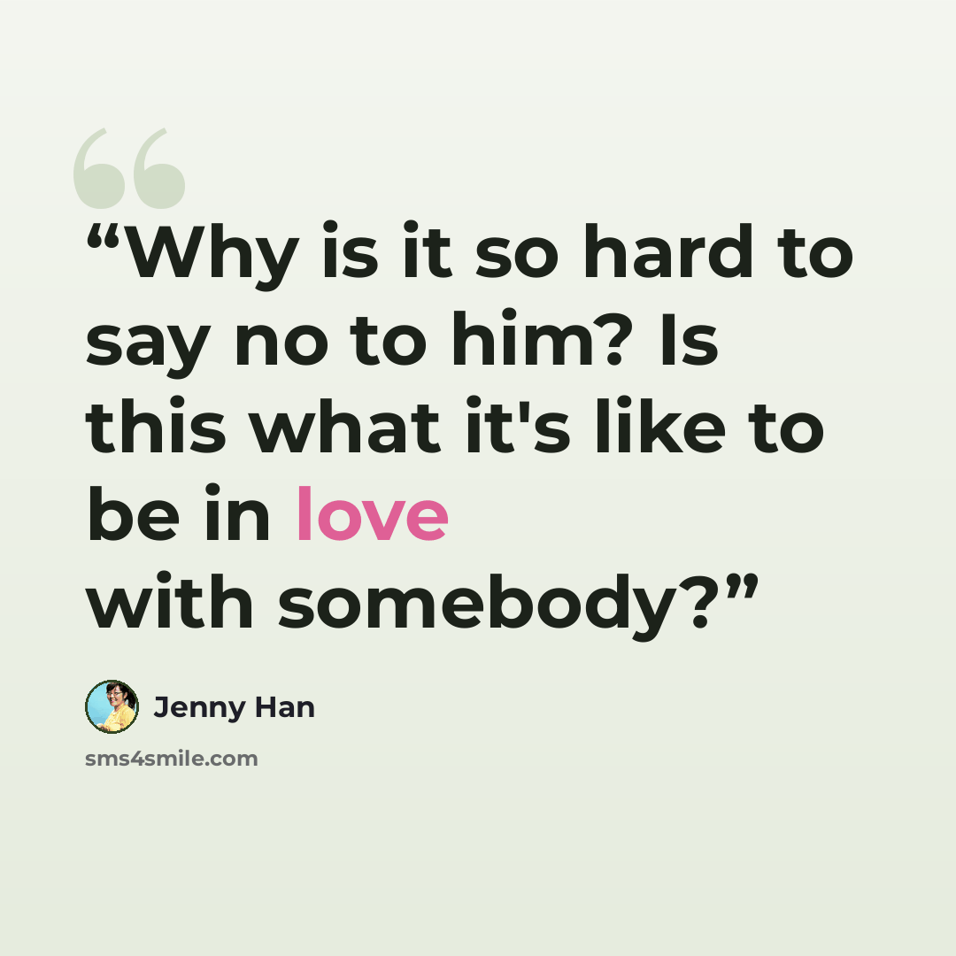 “Why is it so hard to say no to him? Is this what it's like to be in love with somebody?” quote by Jenny Han