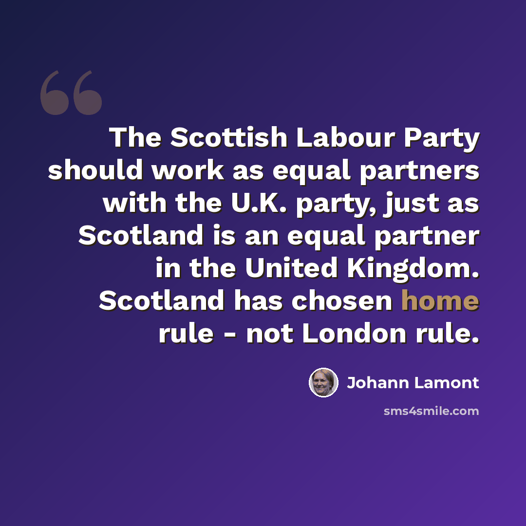 “The Scottish Labour Party should work as equal partners with the U.K. party, just as Scotland is an equal partner in the United Kingdom. Scotland has chosen home rule - not London rule.” quote by Johann Lamont