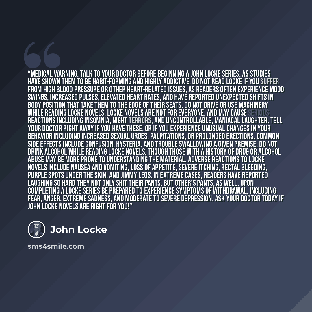 “Medical Warning: Talk to your doctor before beginning a John Locke series, as studies have shown them to be habit-forming and highly addictive. Do not read Locke if you suffer from high blood pressure or other heart-related issues, as readers often experience mood swings, increased pulses…” quote by John Locke
