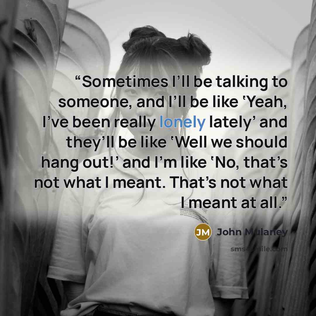 “Sometimes I’ll be talking to someone, and I’ll be like ‘Yeah, I’ve been really lonely lately’ and they’ll be like ‘Well we should hang out!’ and I’m like ‘No, that’s not what I meant. That’s not what I meant at all.” quote by John Mulaney