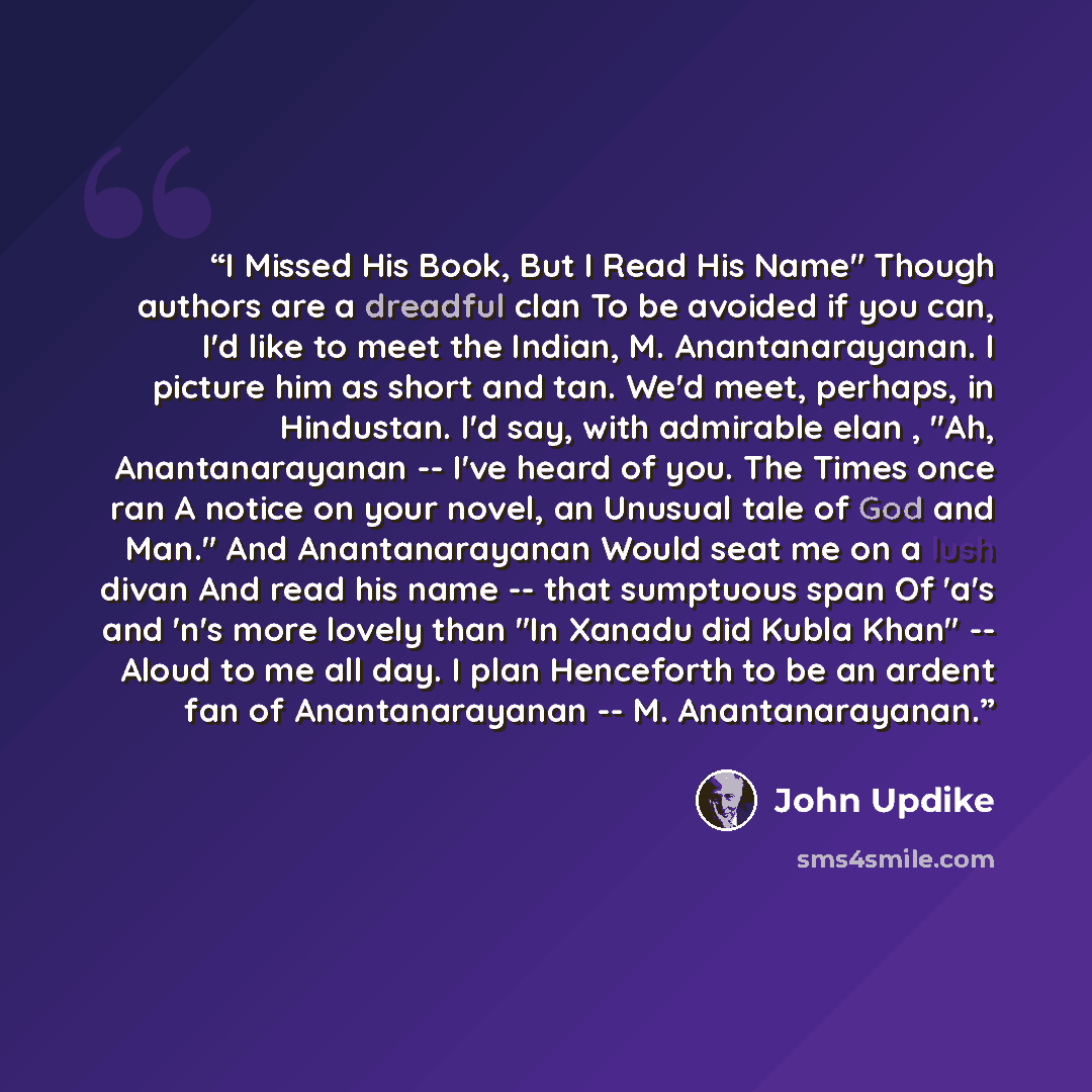 “I Missed His Book, But I Read His Name" Though authors are a dreadful clan To be avoided if you can, I'd like to meet the Indian, M. Anantanarayanan. I picture him as short and tan. We'd meet, perhaps, in Hindustan. I'd say, with admirable elan , "Ah, Anantanarayanan -- I've heard of you. The…” quote by John Updike