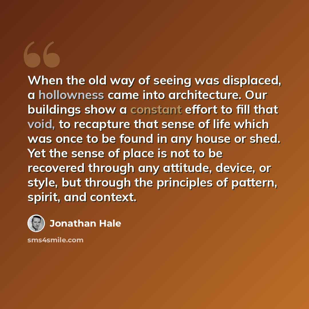 “When the old way of seeing was displaced, a hollowness came into architecture. Our buildings show a constant effort to fill that void, to recapture that sense of life which was once to be found in any house or shed. Yet the sense of place is not to be recovered through any attitude, device, or…” quote by Jonathan Hale