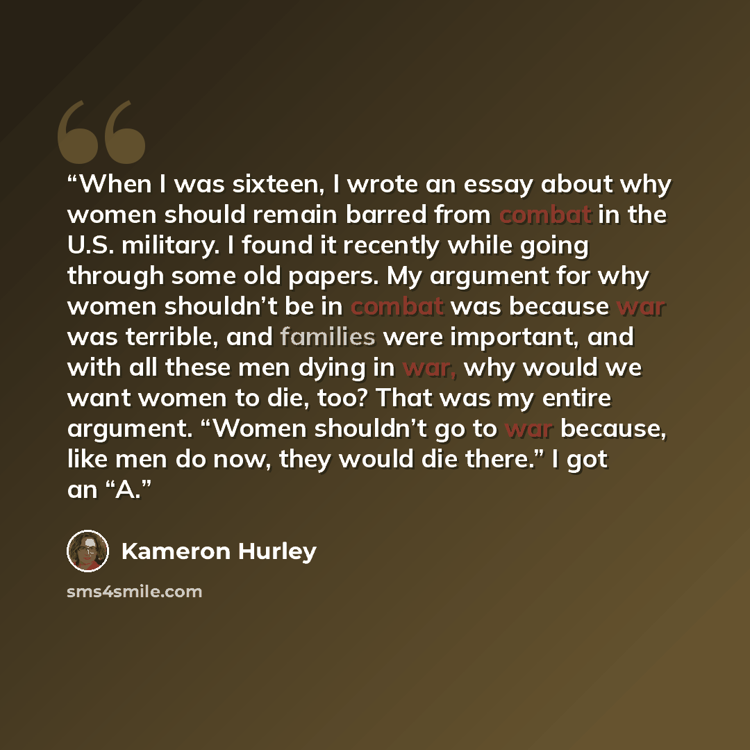 “When I was sixteen, I wrote an essay about why women should remain barred from combat in the U.S. military. I found it recently while going through some old papers. My argument for why women shouldn’t be in combat was because war was terrible, and families were important, and with all these men…” quote by Kameron Hurley