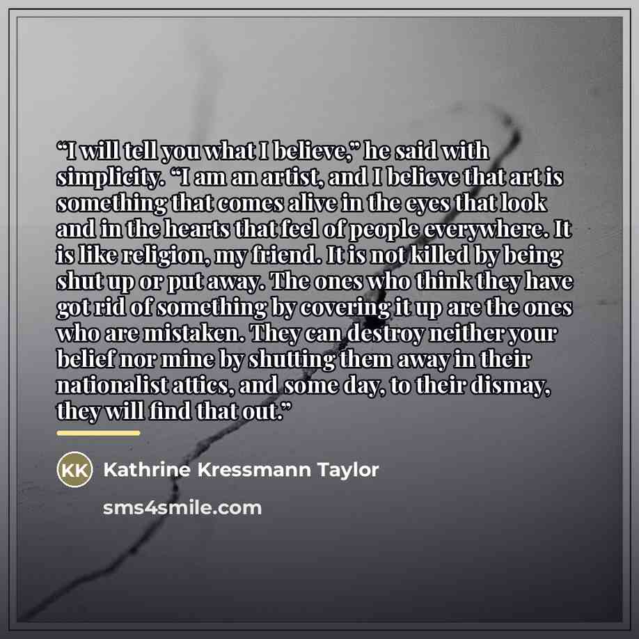 “I will tell you what I believe,” he said with simplicity. “I am an artist, and I believe that art is something that comes alive in the eyes that look and in the hearts that feel of people everywhere. It is like religion, my friend. It is not killed by being shut up or put away. The ones who think…” quote by Kathrine Kressmann Taylor