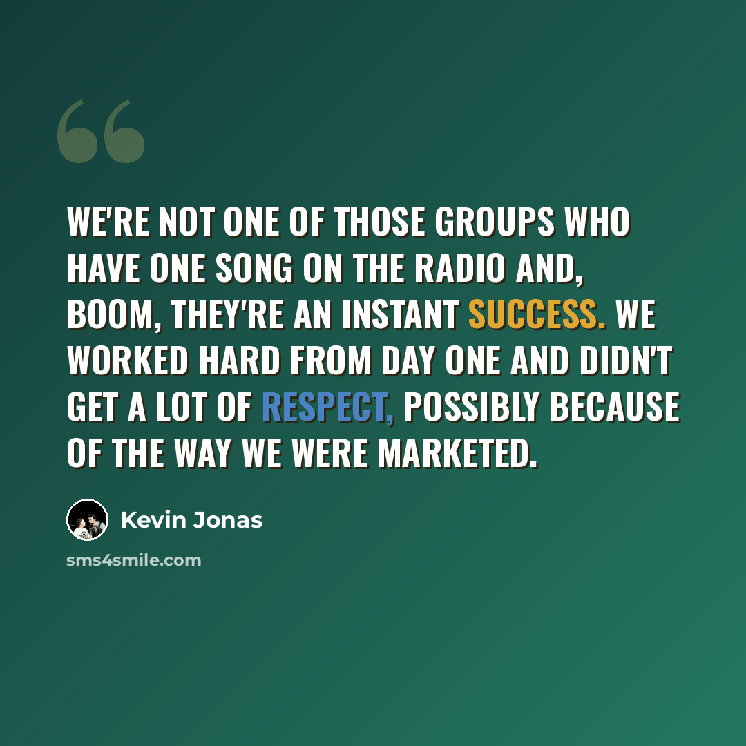 “We're not one of those groups who have one song on the radio and, boom, they're an instant success. We worked hard from day one and didn't get a lot of respect, possibly because of the way we were marketed.” quote by Kevin Jonas