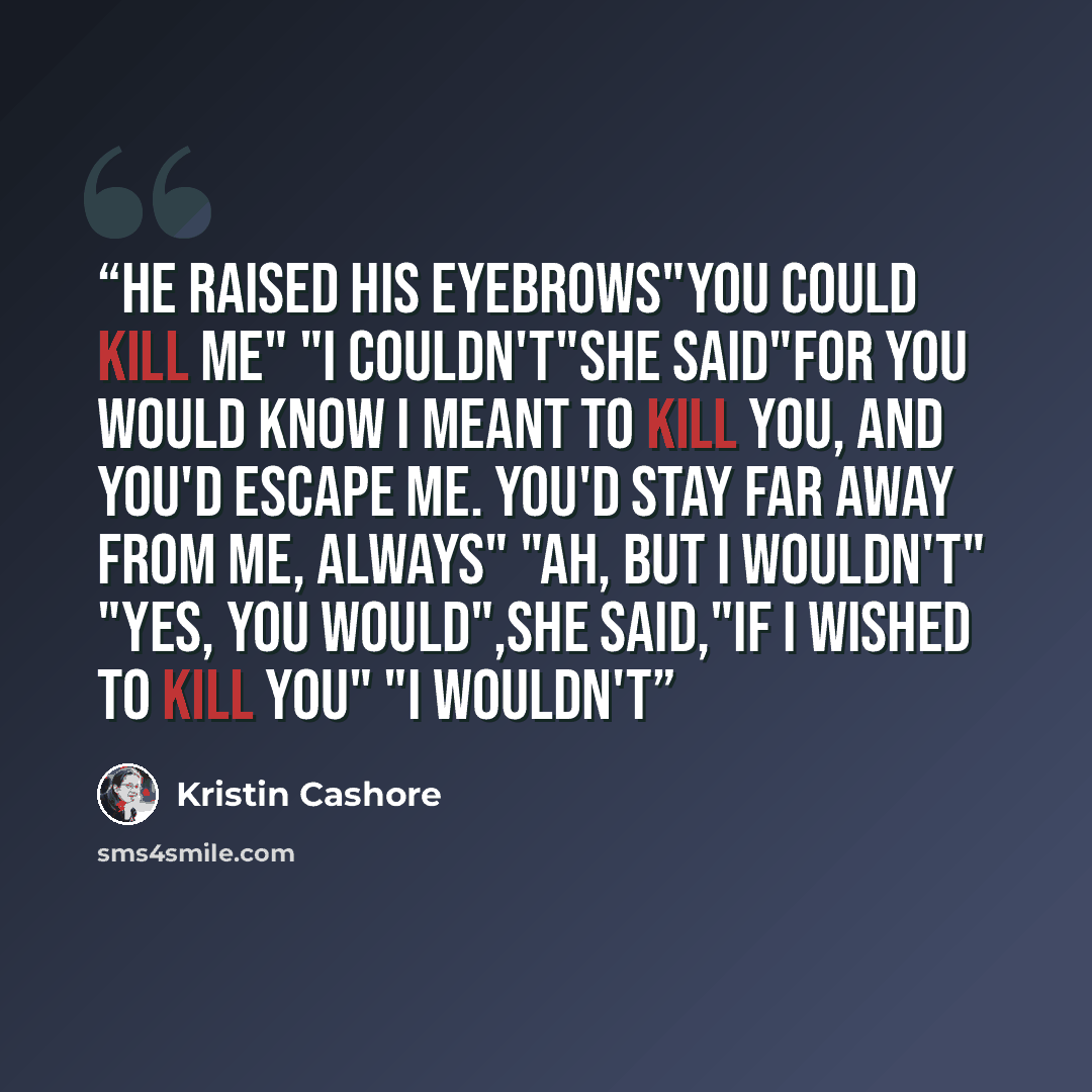 “He raised his eyebrows"you could kill me" "i couldn't"she said"for you would know I meant to kill you, and you'd escape me. You'd stay far away from me, always" "Ah, but i wouldn't" "Yes, you would",she said,"if i wished to kill you" "I wouldn't” quote by Kristin Cashore