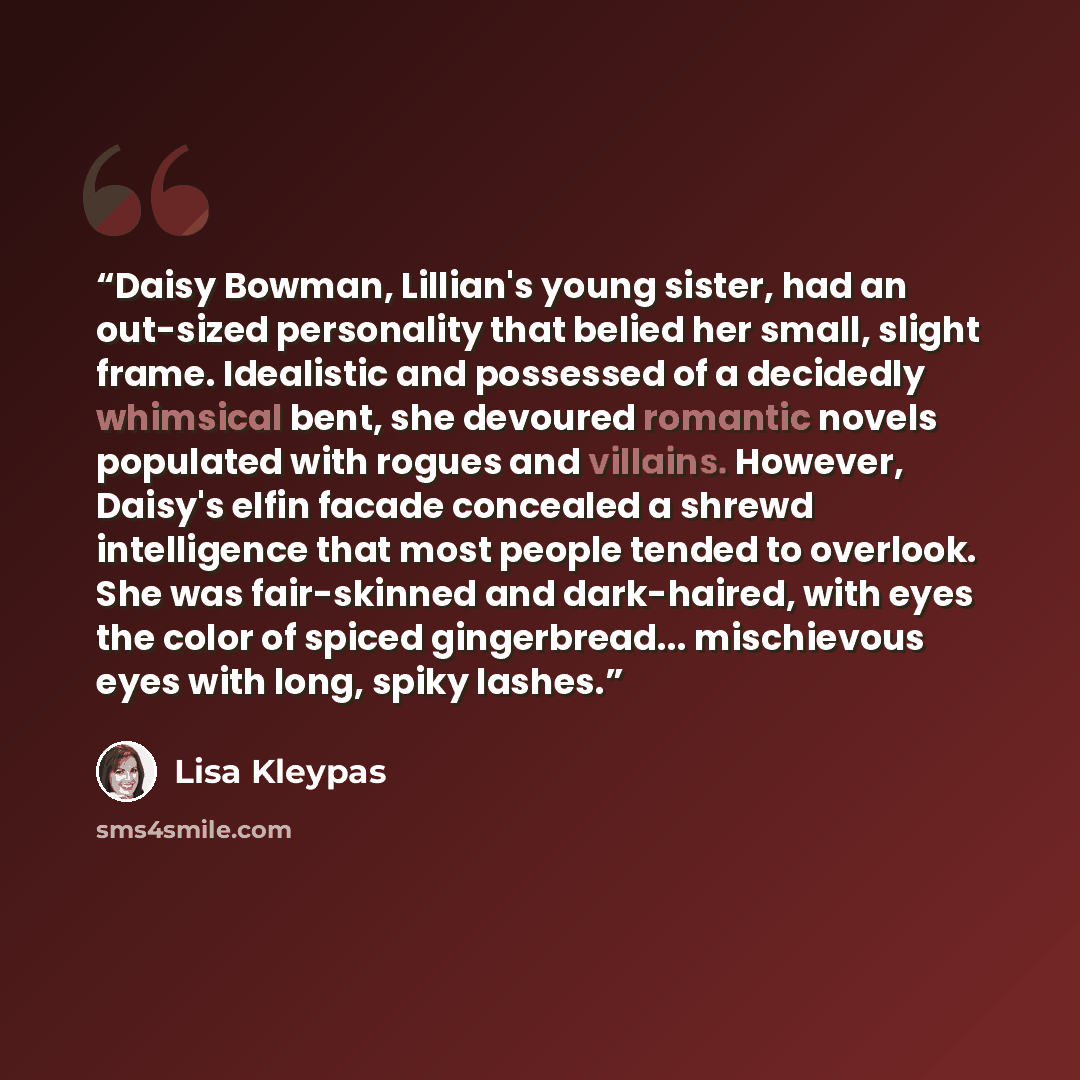 “Daisy Bowman, Lillian's young sister, had an out-sized personality that belied her small, slight frame. Idealistic and possessed of a decidedly whimsical bent, she devoured romantic novels populated with rogues and villains. However, Daisy's elfin facade concealed a shrewd intelligence that most…” quote by Lisa Kleypas