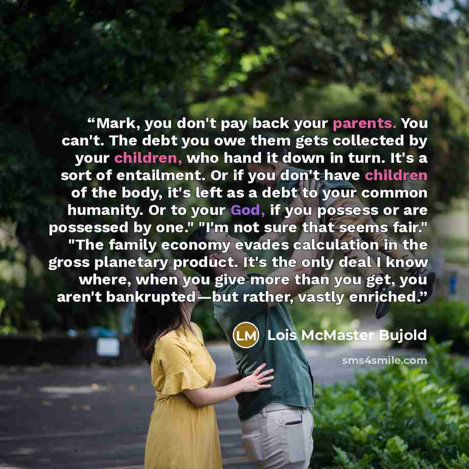 “Mark, you don't pay back your parents. You can't. The debt you owe them gets collected by your children, who hand it down in turn. It's a sort of entailment. Or if you don't have children of the body, it's left as a debt to your common humanity. Or to your God, if you possess or are possessed by…” quote by Lois McMaster Bujold