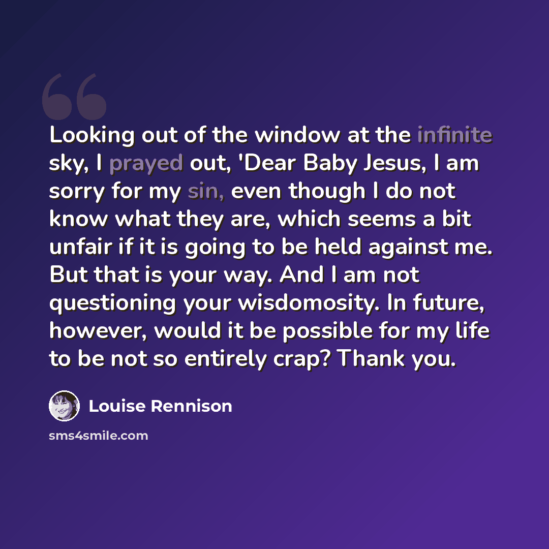 “Looking out of the window at the infinite sky, I prayed out, 'Dear Baby Jesus, I am sorry for my sin, even though I do not know what they are, which seems a bit unfair if it is going to be held against me. But that is your way. And I am not questioning your wisdomosity. In future, however, would…” quote by Louise Rennison