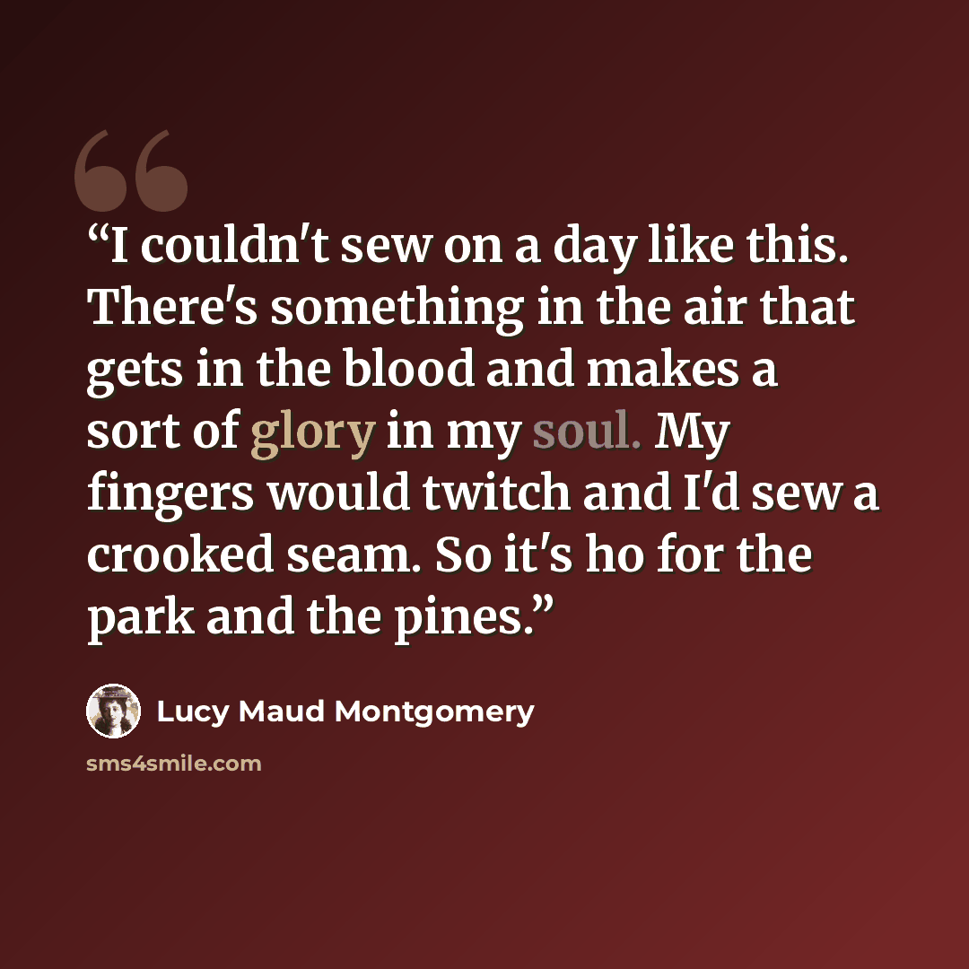 “I couldn't sew on a day like this. There's something in the air that gets in the blood and makes a sort of glory in my soul. My fingers would twitch and I'd sew a crooked seam. So it's ho for the park and the pines.” quote by Lucy Maud Montgomery