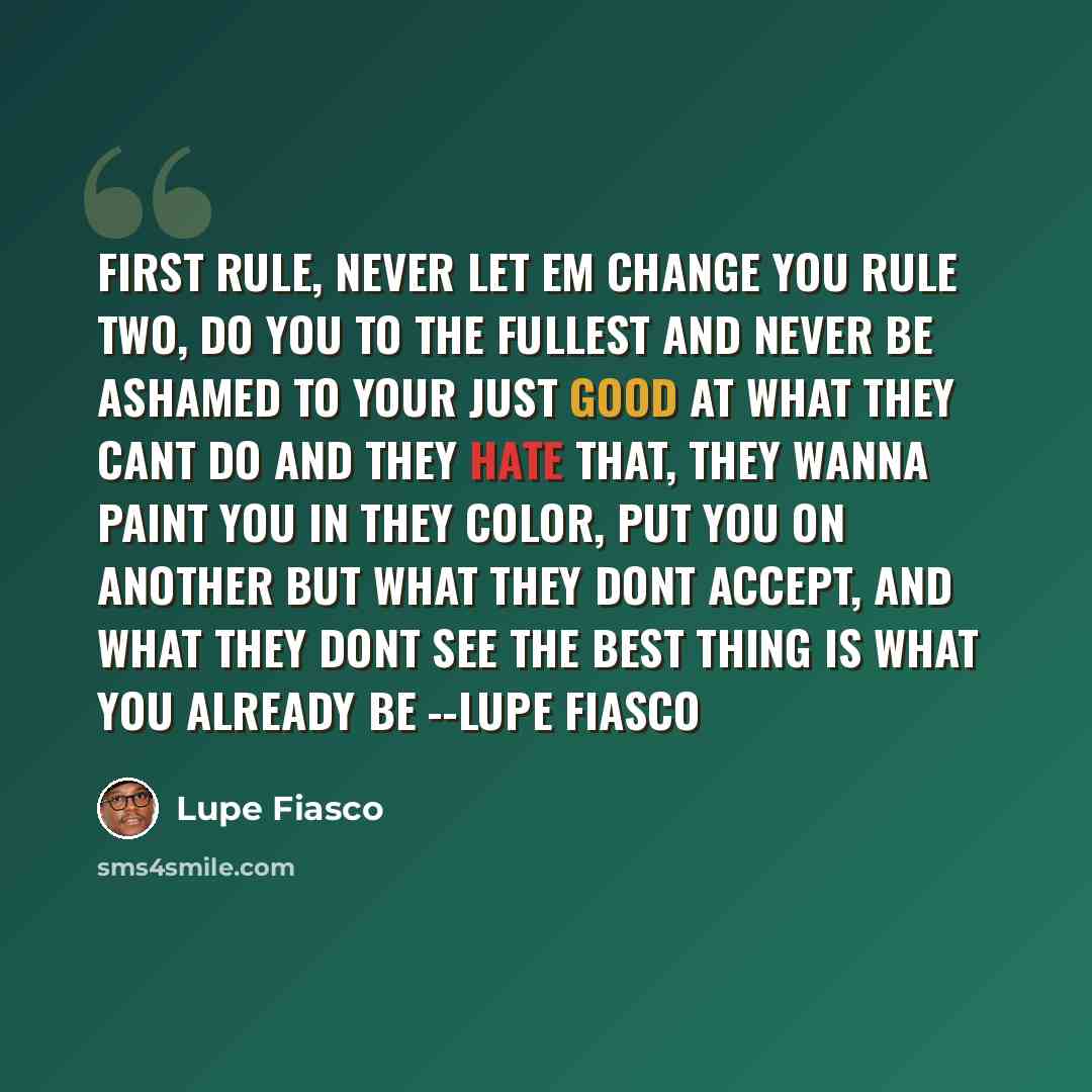 “First rule, never let em change you Rule two, do you to the fullest And never be ashamed to Your just good at what they cant do And they hate that, they wanna paint you In they color, put you on another But what they dont accept, and what they dont see The best thing is what you already be --Lupe…” quote by Lupe Fiasco