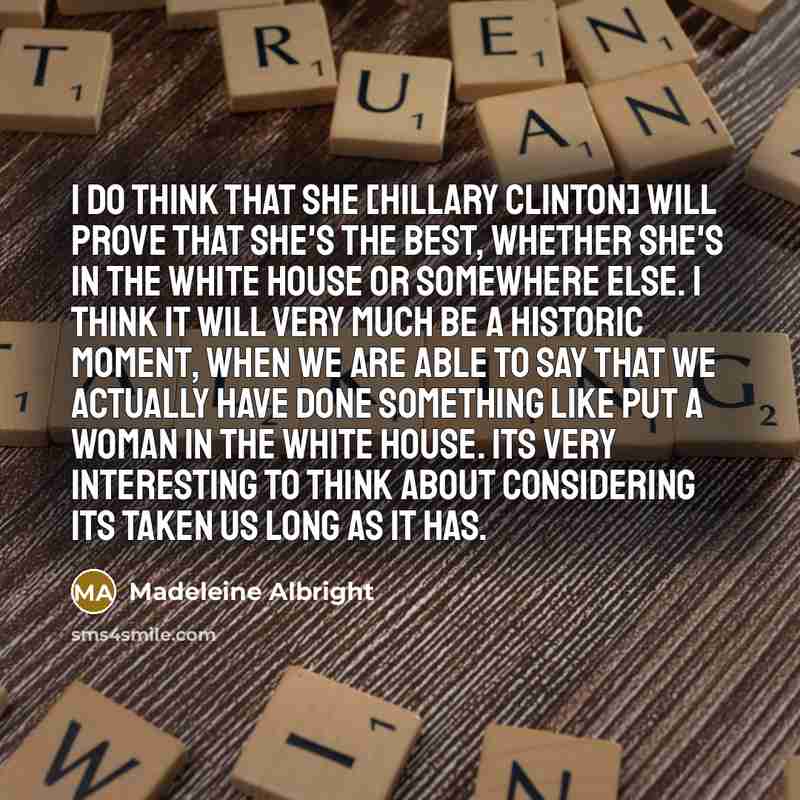 “I do think that she [Hillary Clinton] will prove that she's the best, whether she's in the White House or somewhere else. I think it will very much be a historic moment, when we are able to say that we actually have done something like put a woman in the White House. Its very interesting to think…” quote by Madeleine Albright