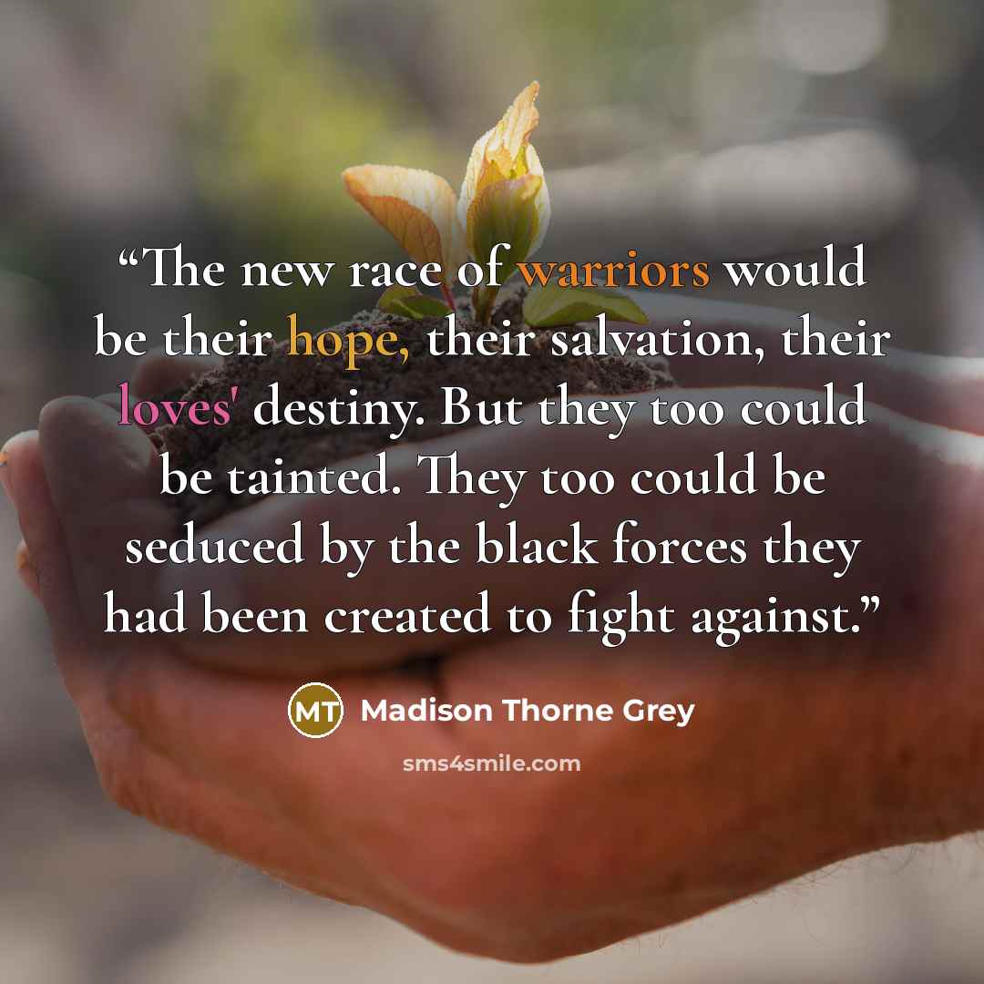 “The new race of warriors would be their hope, their salvation, their loves' destiny. But they too could be tainted. They too could be seduced by the black forces they had been created to fight against.” quote by Madison Thorne Grey