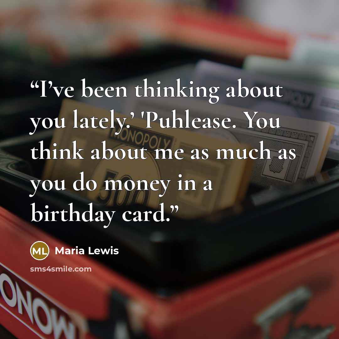 “I’ve been thinking about you lately.’ 'Puhlease. You think about me as much as you do money in a birthday card.” quote by Maria Lewis