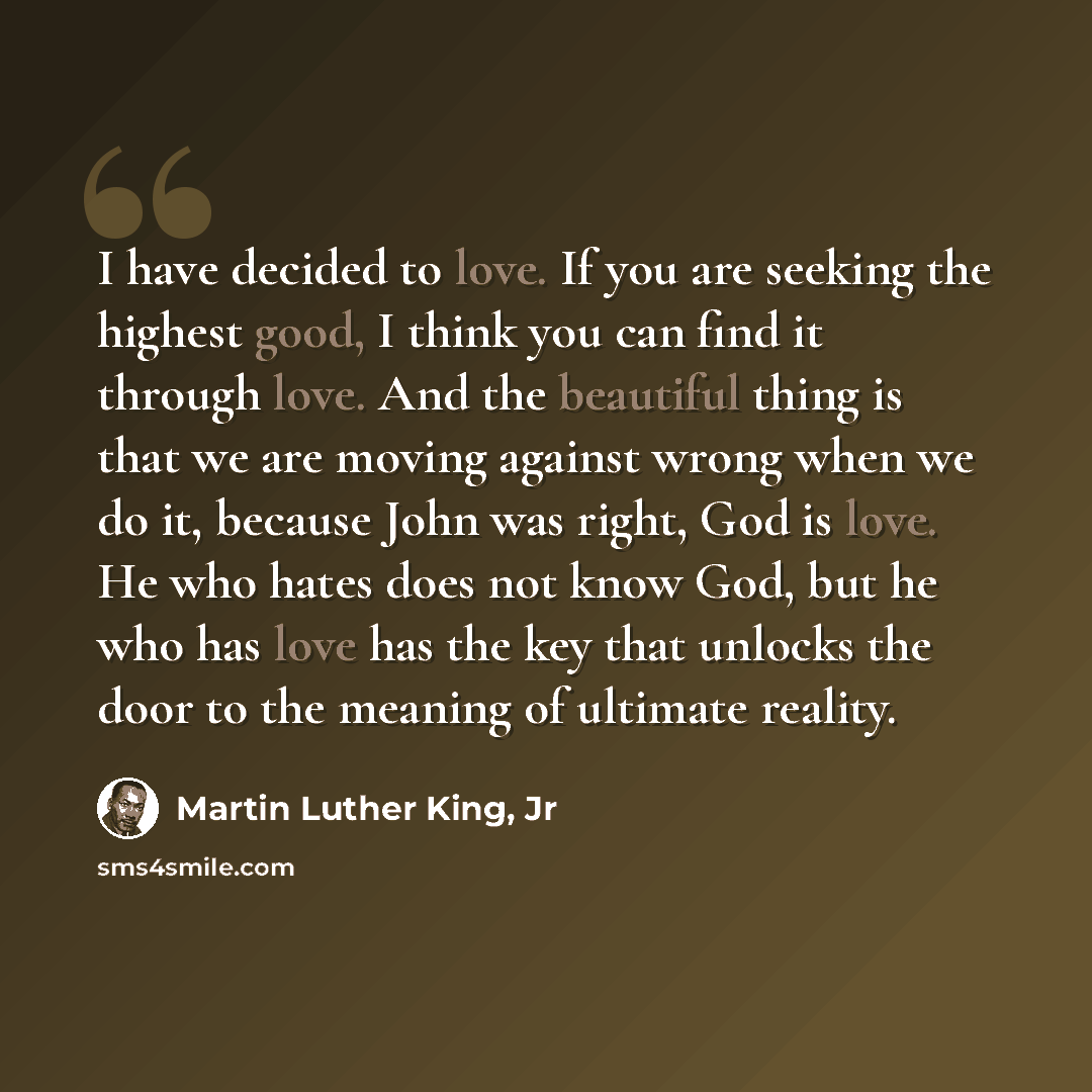 “I have decided to love. If you are seeking the highest good, I think you can find it through love. And the beautiful thing is that we are moving against wrong when we do it, because John was right, God is love. He who hates does not know God, but he who has love has the key that unlocks the door…” quote by Martin Luther King, Jr