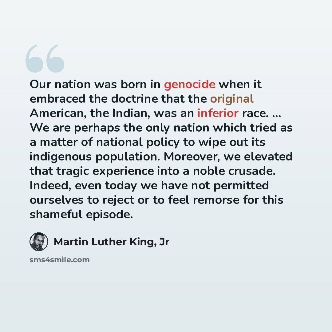 “Our nation was born in genocide when it embraced the doctrine that the original American, the Indian, was an inferior race. ... We are perhaps the only nation which tried as a matter of national policy to wipe out its indigenous population. Moreover, we elevated that tragic experience into a noble…” quote by Martin Luther King, Jr
