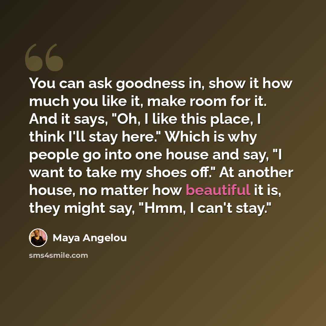 “You can ask goodness in, show it how much you like it, make room for it. And it says, "Oh, I like this place, I think I'll stay here." Which is why people go into one house and say, "I want to take my shoes off." At another house, no matter how beautiful it is, they might say, "Hmm, I can't stay."” quote by Maya Angelou