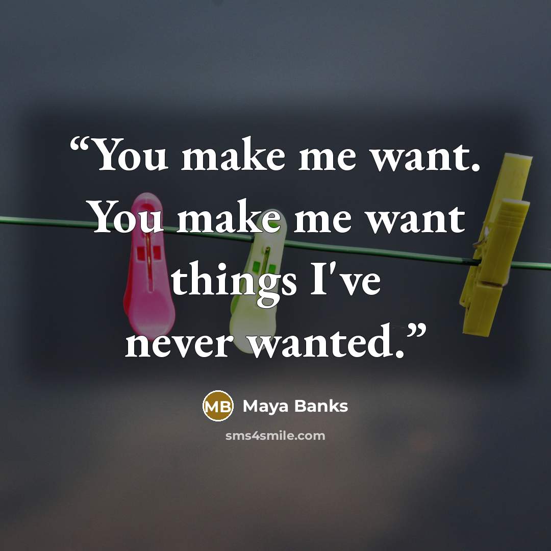 “You make me want. You make me want things I've never wanted.” quote by Maya Banks