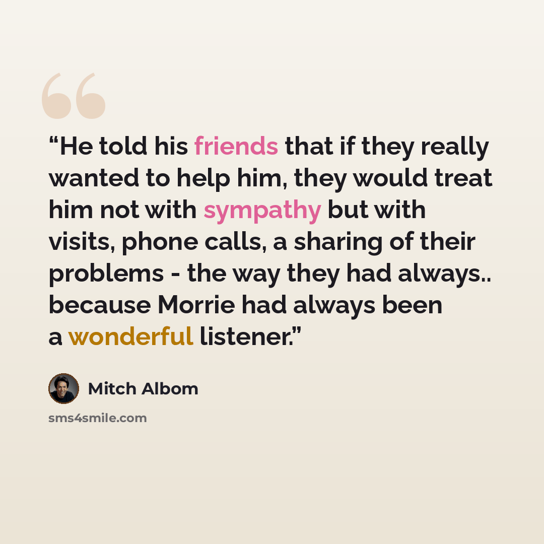 “He told his friends that if they really wanted to help him, they would treat him not with sympathy but with visits, phone calls, a sharing of their problems - the way they had always.. because Morrie had always been a wonderful listener.” quote by Mitch Albom