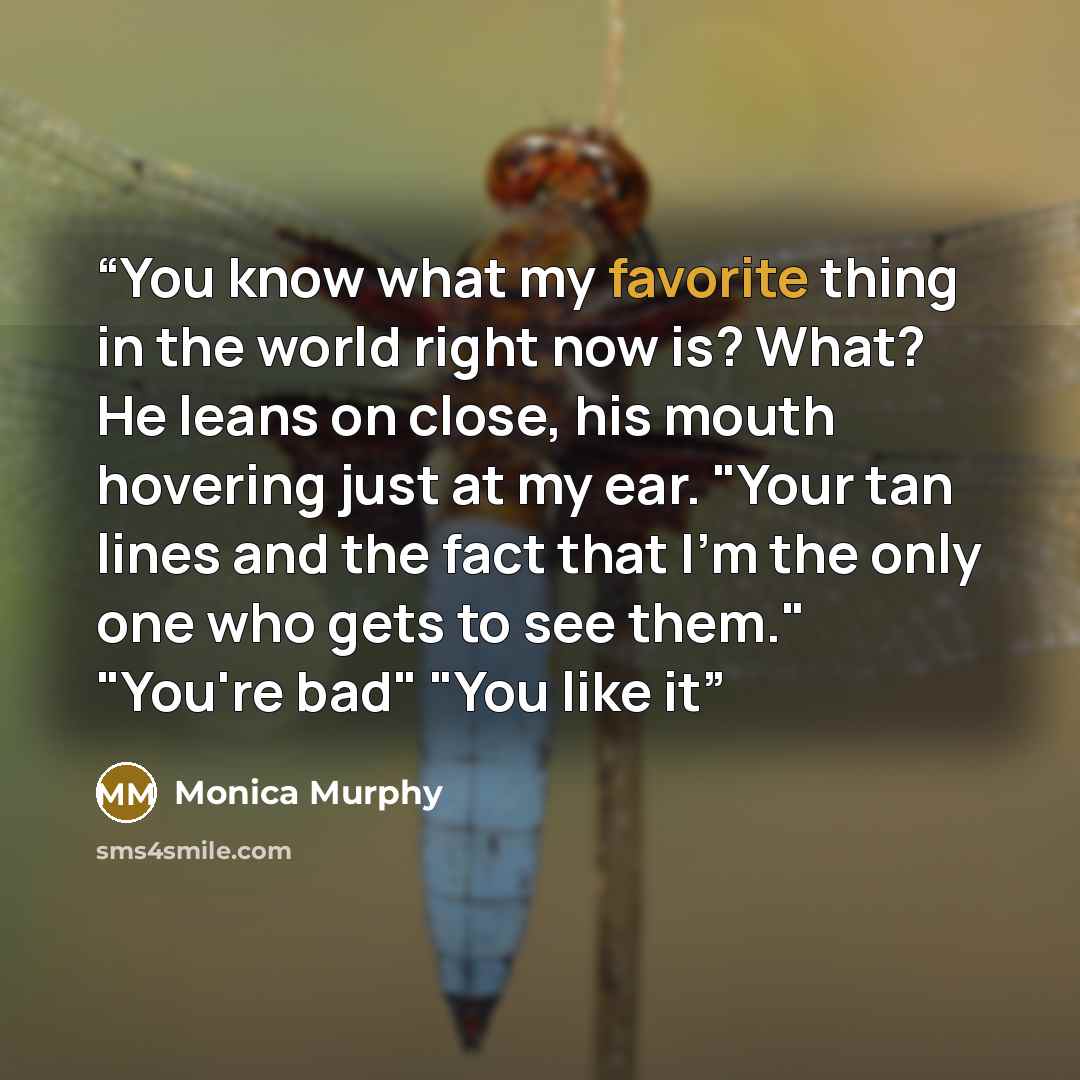 “You know what my favorite thing in the world right now is? What? He leans on close, his mouth hovering just at my ear. "Your tan lines and the fact that I'm the only one who gets to see them." "You're bad" "You like it” quote by Monica Murphy