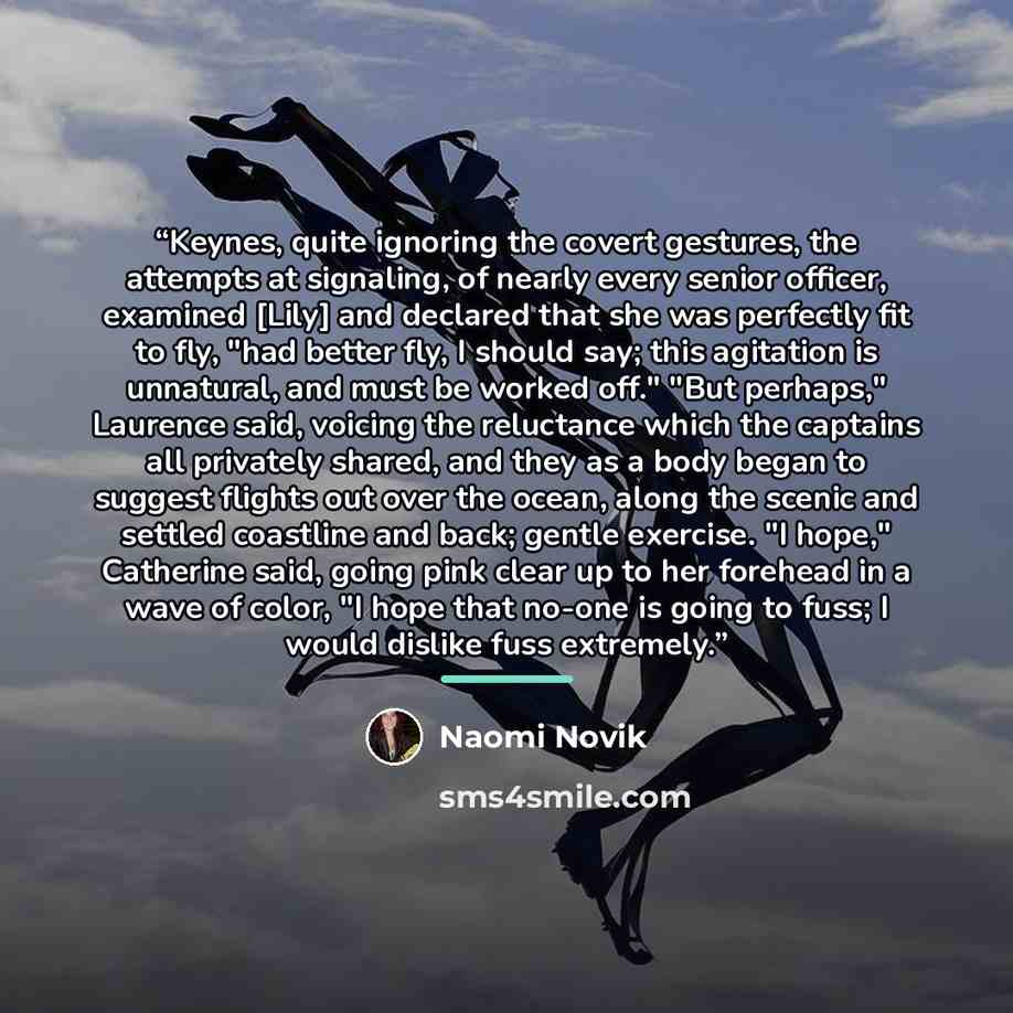 “Keynes, quite ignoring the covert gestures, the attempts at signaling, of nearly every senior officer, examined [Lily] and declared that she was perfectly fit to fly, "had better fly, I should say; this agitation is unnatural, and must be worked off." "But perhaps," Laurence said, voicing the…” quote by Naomi Novik