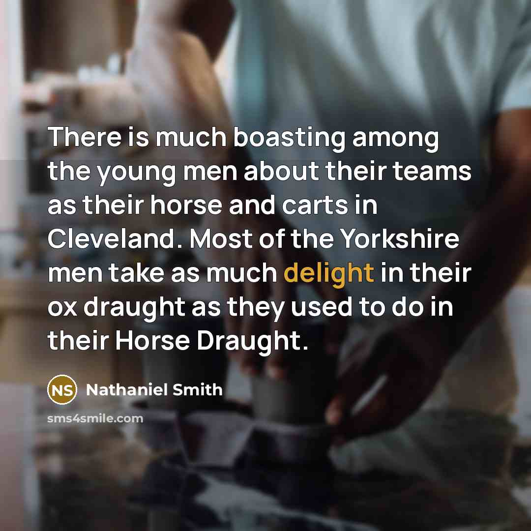 “There is much boasting among the young men about their teams as their horse and carts in Cleveland. Most of the Yorkshire men take as much delight in their ox draught as they used to do in their Horse Draught.” quote by Nathaniel Smith
