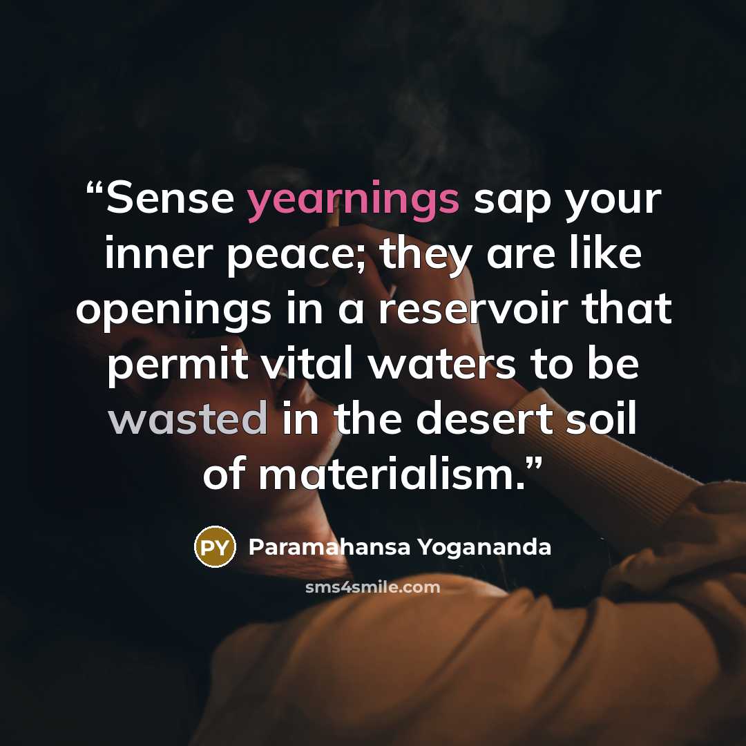 “Sense yearnings sap your inner peace; they are like openings in a reservoir that permit vital waters to be wasted in the desert soil of materialism.” quote by Paramahansa Yogananda