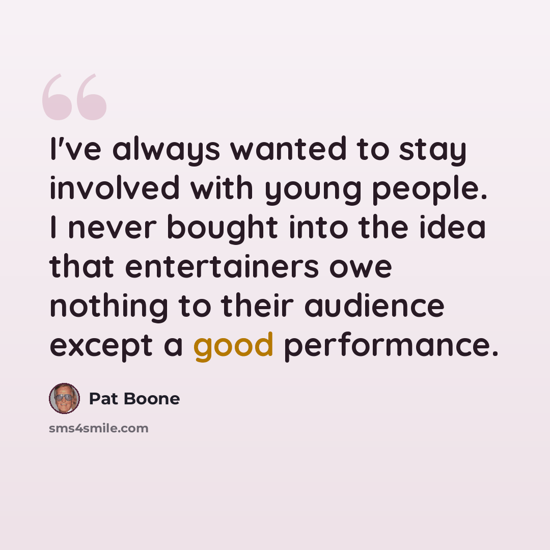 “I've always wanted to stay involved with young people. I never bought into the idea that entertainers owe nothing to their audience except a good performance.” quote by Pat Boone