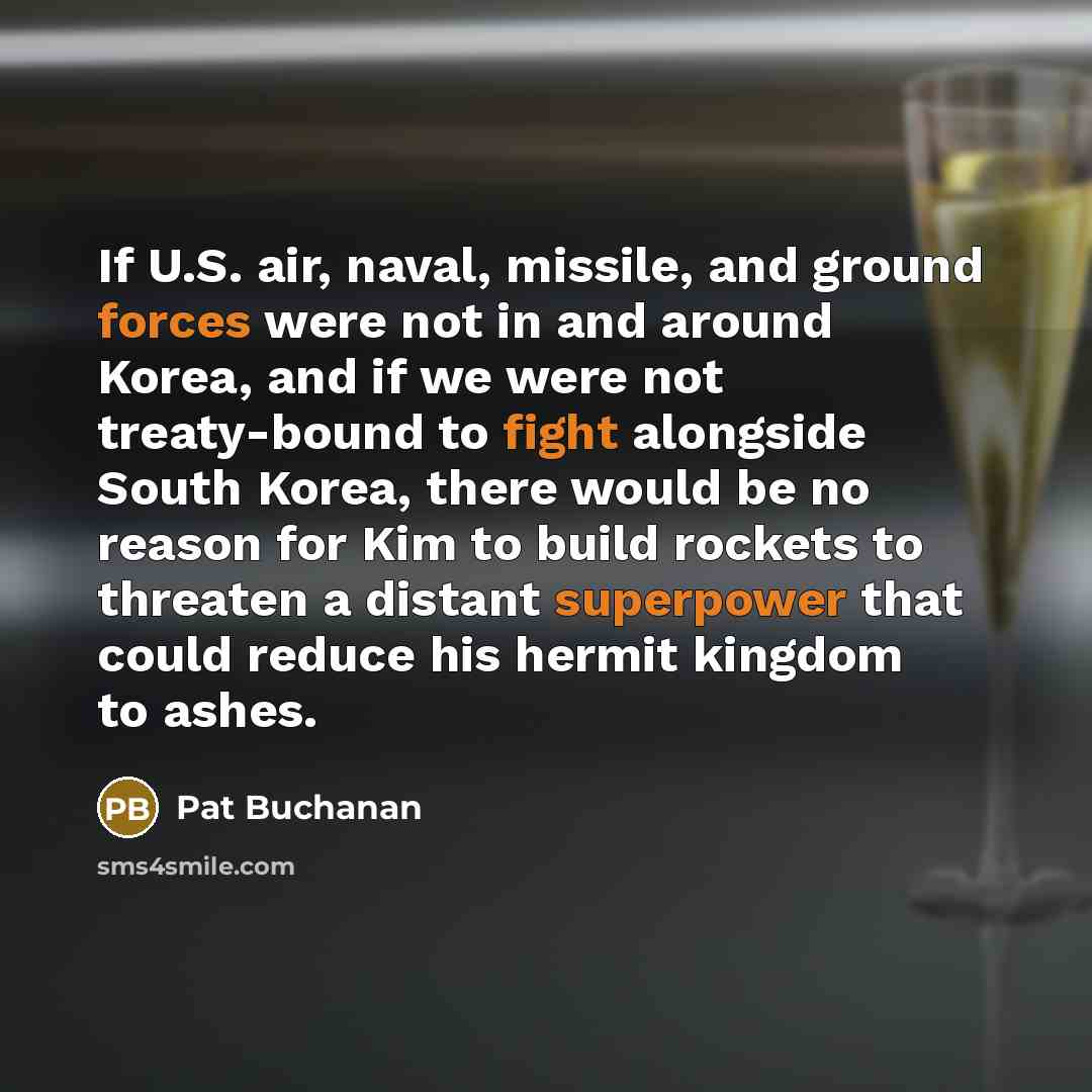 “If U.S. air, naval, missile, and ground forces were not in and around Korea, and if we were not treaty-bound to fight alongside South Korea, there would be no reason for Kim to build rockets to threaten a distant superpower that could reduce his hermit kingdom to ashes.” quote by Pat Buchanan