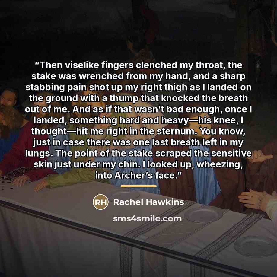 “Then viselike fingers clenched my throat, the stake was wrenched from my hand, and a sharp stabbing pain shot up my right thigh as I landed on the ground with a thump that knocked the breath out of me. And as if that wasn’t bad enough, once I landed, something hard and heavy—his knee, I…” quote by Rachel Hawkins
