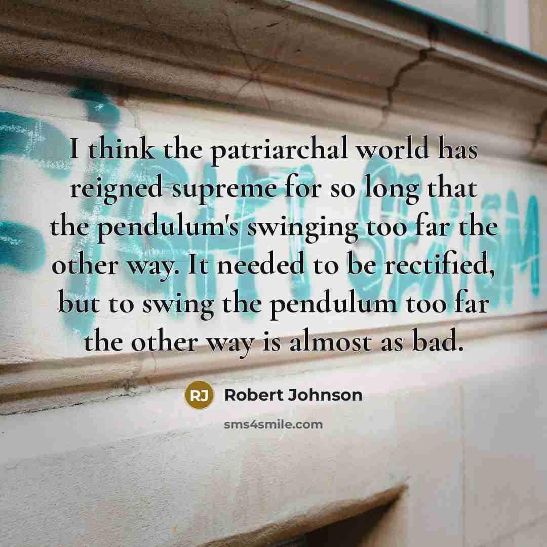 “I think the patriarchal world has reigned supreme for so long that the pendulum's swinging too far the other way. It needed to be rectified, but to swing the pendulum too far the other way is almost as bad.” quote by Robert Johnson