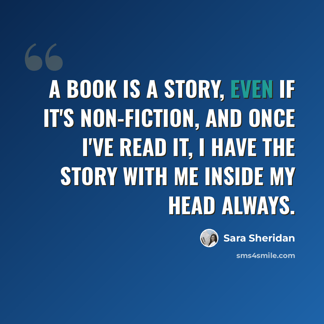 “A book is a story, even if it's non-fiction, and once I've read it, I have the story with me inside my head always.” quote by Sara Sheridan