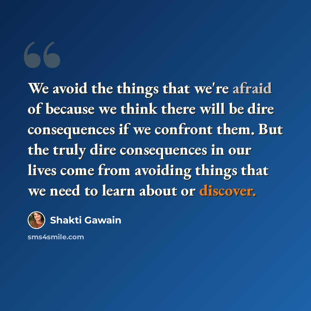 “We avoid the things that we're afraid of because we think there will be dire consequences if we confront them. But the truly dire consequences in our lives come from avoiding things that we need to learn about or discover.” quote by Shakti Gawain