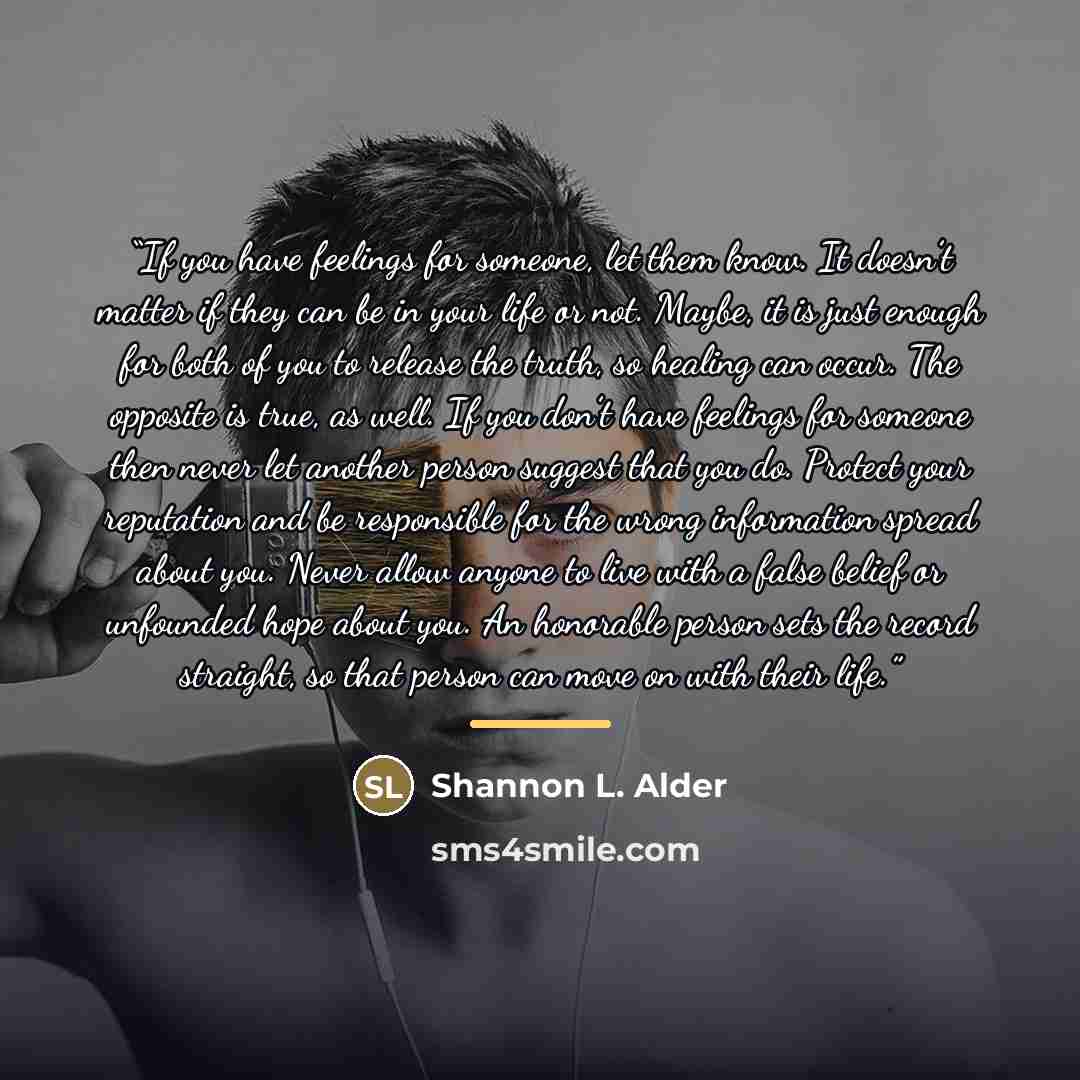 “If you have feelings for someone, let them know. It doesn’t matter if they can be in your life or not. Maybe, it is just enough for both of you to release the truth, so healing can occur. The opposite is true, as well. If you don’t have feelings for someone then never let another person suggest…” quote by Shannon L. Alder