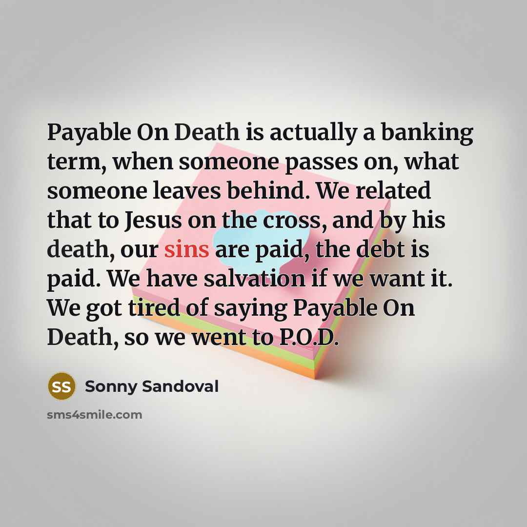 “Payable On Death is actually a banking term, when someone passes on, what someone leaves behind. We related that to Jesus on the cross, and by his death, our sins are paid, the debt is paid. We have salvation if we want it. We got tired of saying Payable On Death, so we went to P.O.D.” quote by Sonny Sandoval