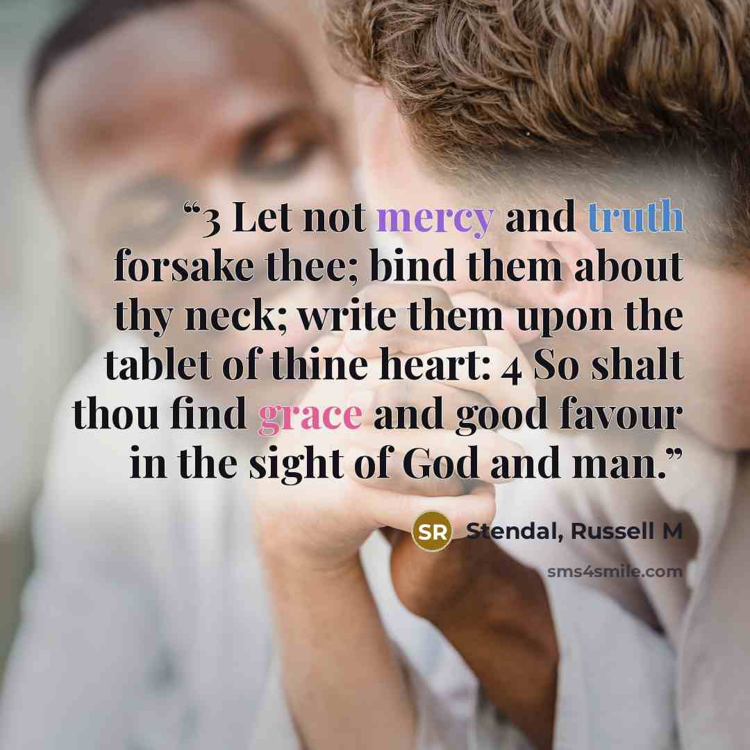 “3 Let not mercy and truth forsake thee; bind them about thy neck; write them upon the tablet of thine heart: 4 So shalt thou find grace and good favour in the sight of God and man.” quote by Stendal, Russell M