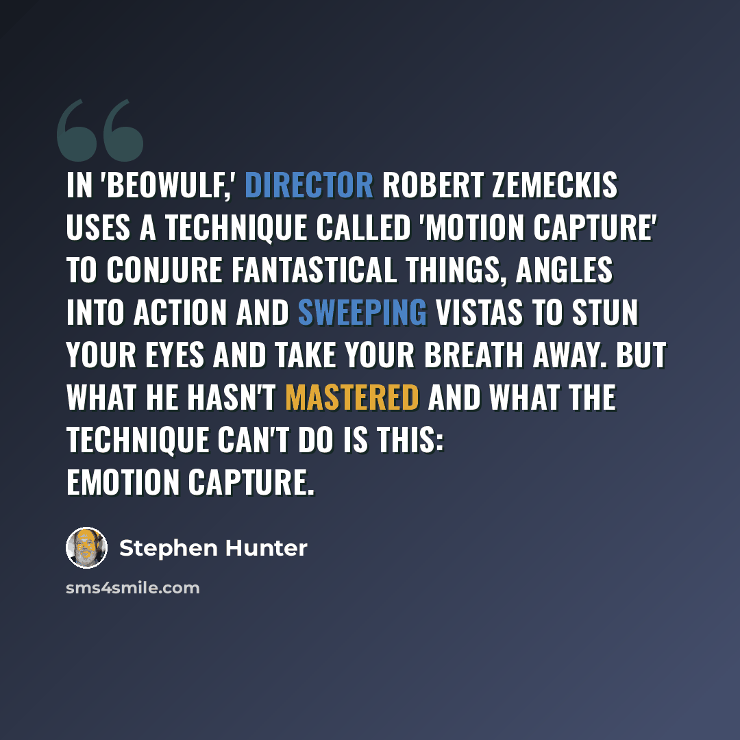 “In 'Beowulf,' director Robert Zemeckis uses a technique called 'motion capture' to conjure fantastical things, angles into action and sweeping vistas to stun your eyes and take your breath away. But what he hasn't mastered and what the technique can't do is this: emotion capture.” quote by Stephen Hunter