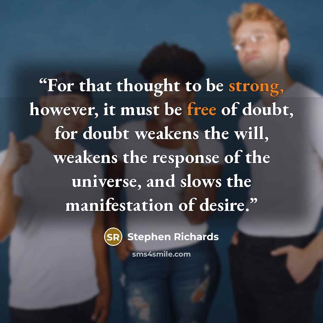 “For that thought to be strong, however, it must be free of doubt, for doubt weakens the will, weakens the response of the universe, and slows the manifestation of desire.” quote by Stephen Richards