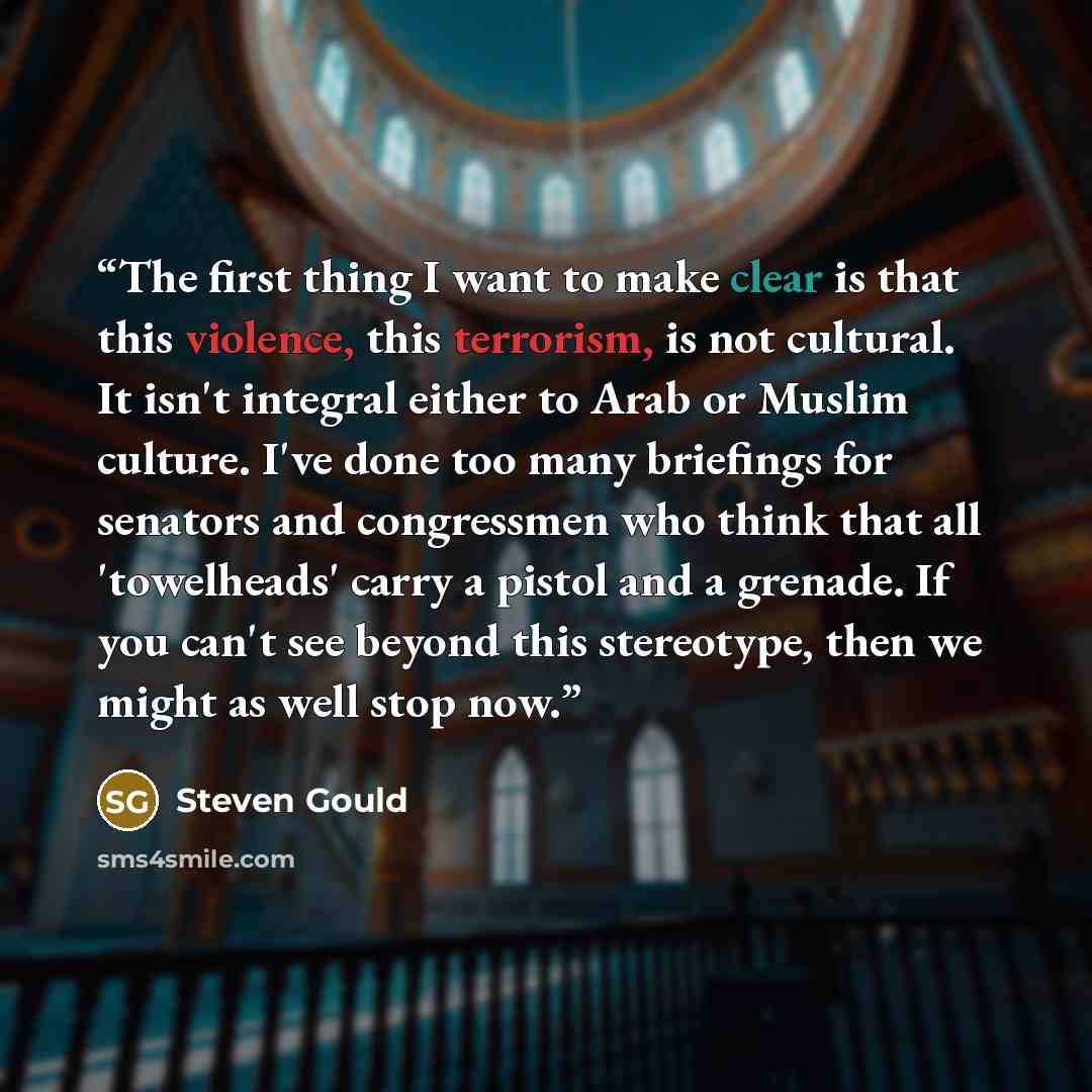 “The first thing I want to make clear is that this violence, this terrorism, is not cultural. It isn't integral either to Arab or Muslim culture. I've done too many briefings for senators and congressmen who think that all 'towelheads' carry a pistol and a grenade. If you can't see beyond this…” quote by Steven Gould