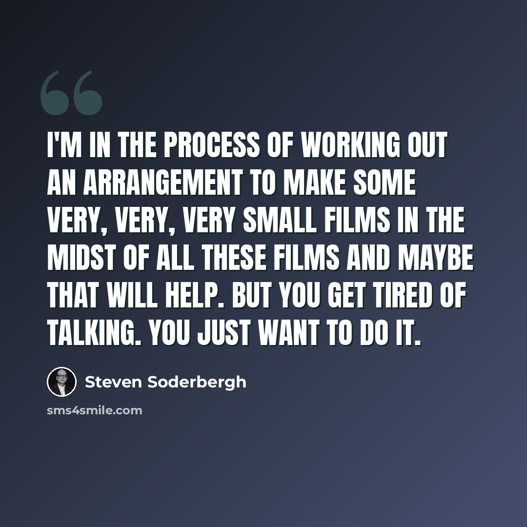 “I'm in the process of working out an arrangement to make some very, very, very small films in the midst of all these films and maybe that will help. But you get tired of talking. You just want to do it.” quote by Steven Soderbergh