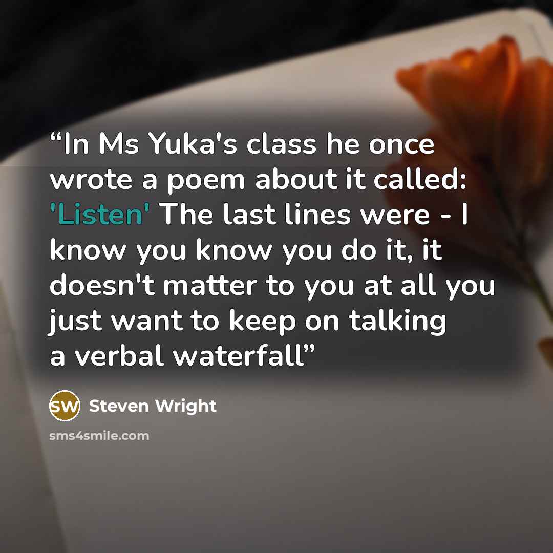 “In Ms Yuka's class he once wrote a poem about it called: 'Listen' The last lines were - I know you know you do it, it doesn't matter to you at all you just want to keep on talking a verbal waterfall” quote by Steven Wright