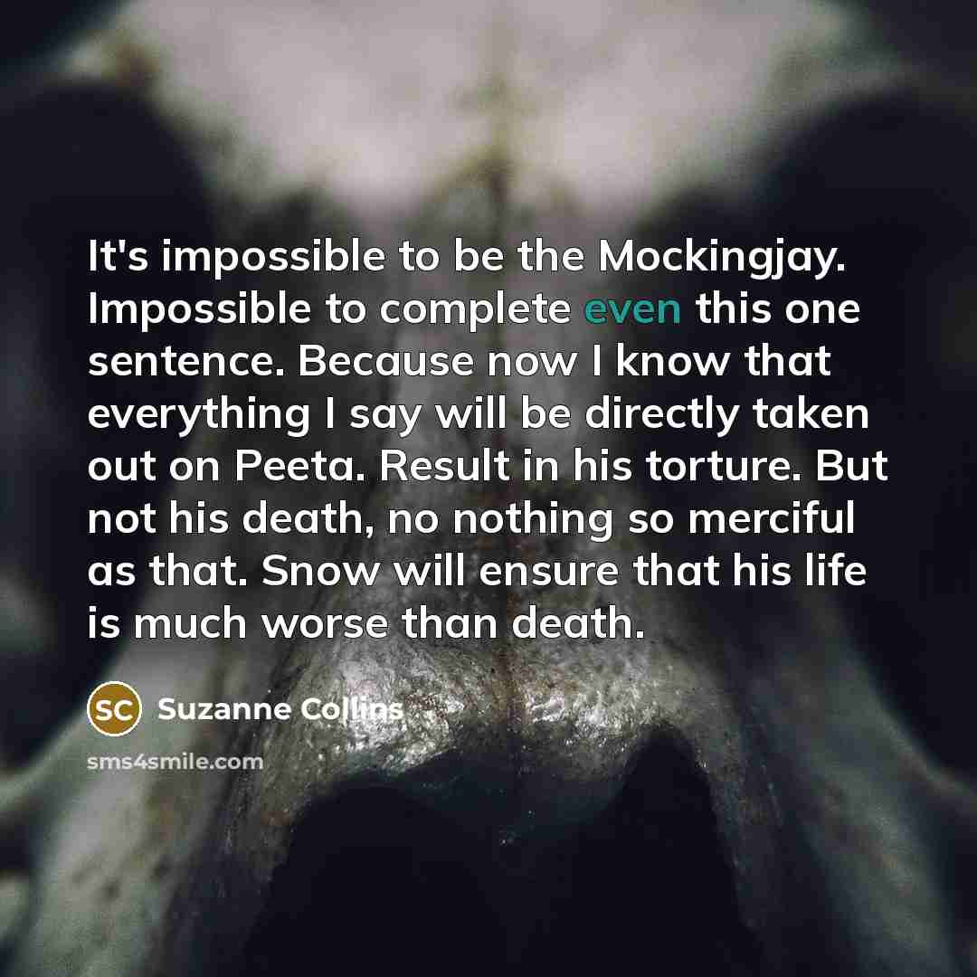 “It's impossible to be the Mockingjay. Impossible to complete even this one sentence. Because now I know that everything I say will be directly taken out on Peeta. Result in his torture. But not his death, no nothing so merciful as that. Snow will ensure that his life is much worse than death.” quote by Suzanne Collins