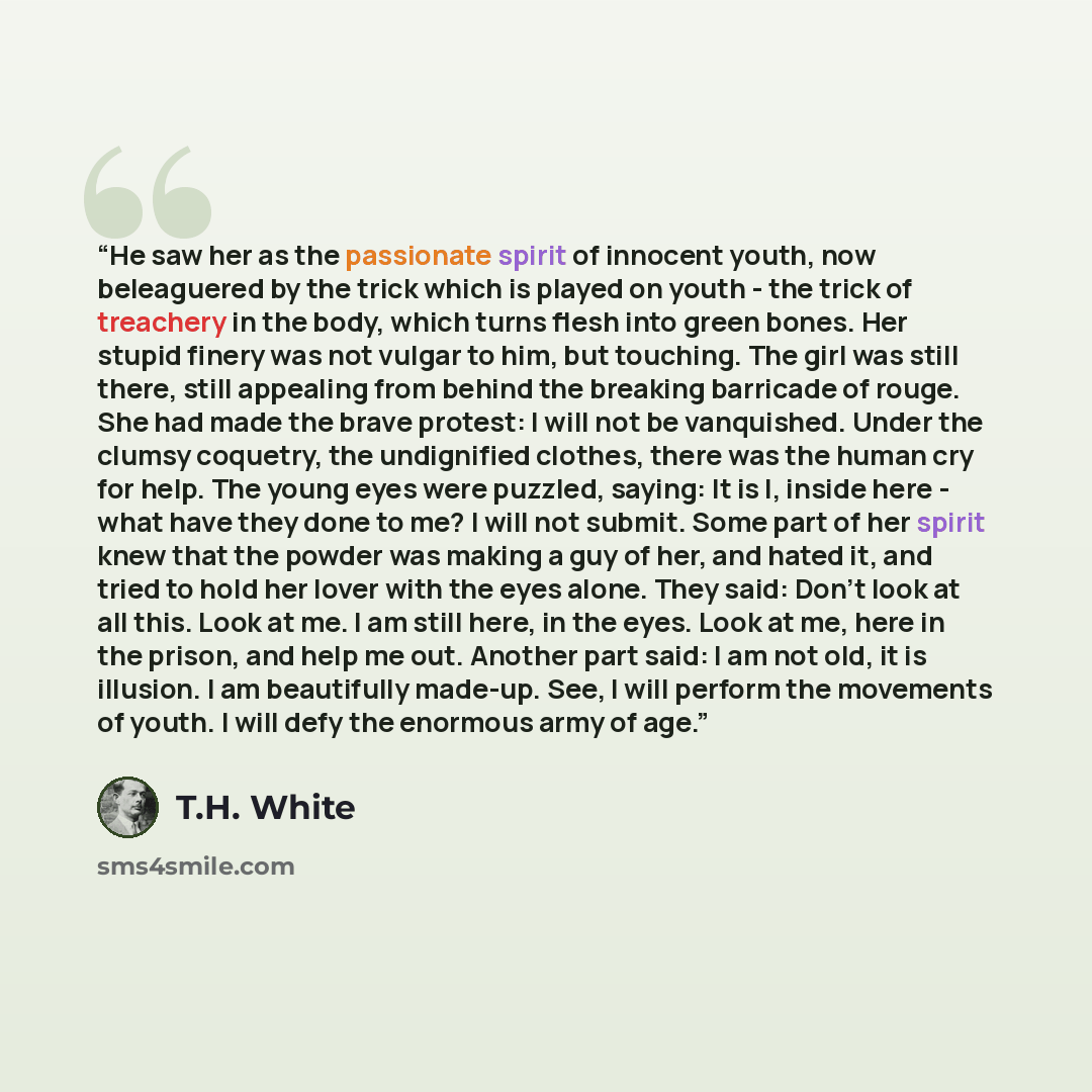 “He saw her as the passionate spirit of innocent youth, now beleaguered by the trick which is played on youth - the trick of treachery in the body, which turns flesh into green bones. Her stupid finery was not vulgar to him, but touching. The girl was still there, still appealing from behind the…” quote by T.H. White