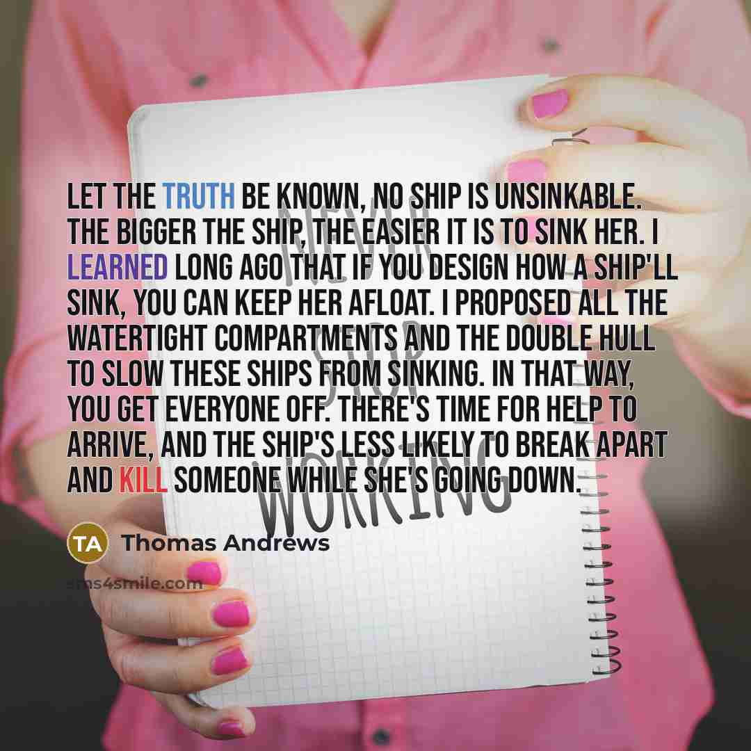 “Let the Truth be known, no ship is unsinkable. The bigger the ship, the easier it is to sink her. I learned long ago that if you design how a ship'll sink, you can keep her afloat. I proposed all the watertight compartments and the double hull to slow these ships from sinking. In that way, you get…” quote by Thomas Andrews